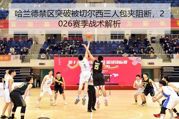 哈兰德禁区突破被切尔西三人包夹阻断，2026赛季战术解析（MK）